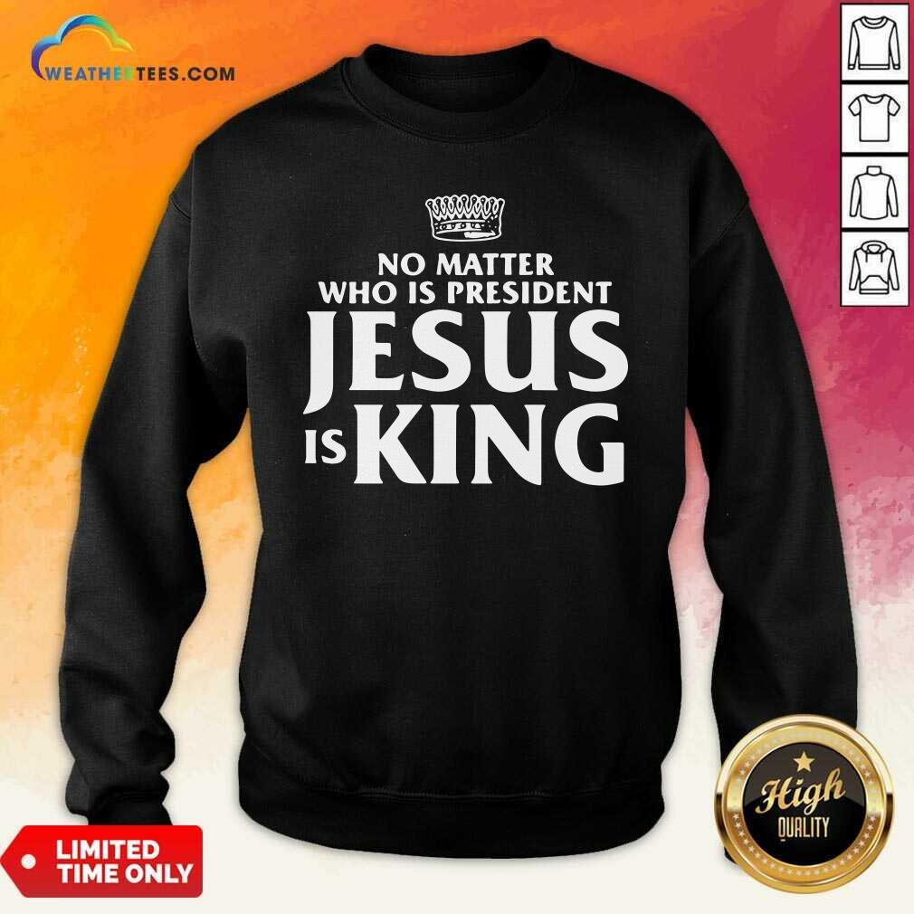No Matter Who Is President Jesus is King Sweatshirt - Design By Weathertees.com