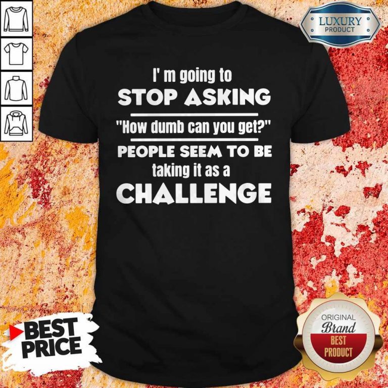 I'm Going To Stop Asking How Dumb Can You Get People Seem To Be Taking It Is A Challenge Shirt
